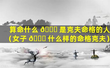 算命什么 🐛 是克夫命格的人（女子 🐎 什么样的命格克夫）